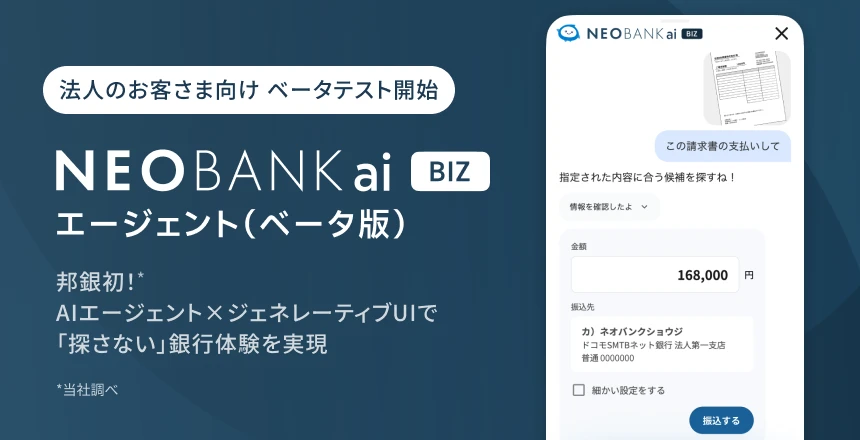 法人のお客さま向けベータテスト開始。NEOBANK ai BIZ エージェント（ベータ版）本邦初*（*当社調べ）！AIエージェント×ジェネレーティブUIで「探さない」銀行体験を実現