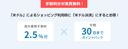 手数料分が実質無料! 「米ドル」によるショッピング利用時に「米ドル決済」にするとお得! 海外事務手数料2.5%分×年間30回までポイントバック